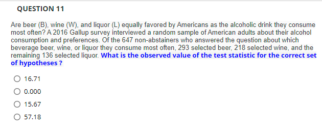 QUESTION 11
Are beer (B), wine (W), and liquor (L) equally favored by Americans as the alcoholic drink they consume
most often? A 2016 Gallup survey interviewed a random sample of American adults about their alcohol
consumption and preferences. Of the 647 non-abstainers who answered the question about which
beverage beer, wine, or liquor they consume most often, 293 selected beer, 218 selected wine, and the
remaining 136 selected liquor. What is the observed value of the test statistic for the correct set
of hypotheses ?
O 16.71
0.000
15.67
O 57.18
