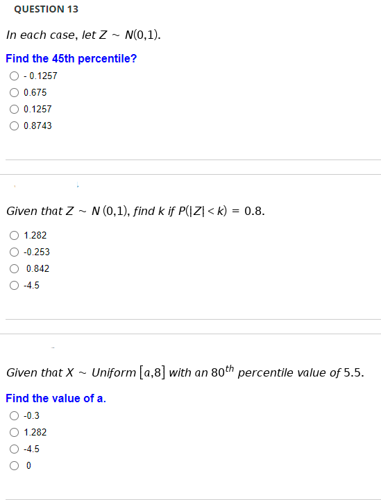 QUESTION 13
In each case, let Z ~ N(0,1).
Find the 45th percentile?
O - 0.1257
0.675
0.1257
0.8743
Given that Z - N (0,1), find k if P(|Z| < k) = 0.8.
1.282
-0.253
0.842
-4.5
Given that X
Uniform [a,8] with an 80th percentile value of 5.5.
Find the value of a.
-0.3
1.282
-4.5

