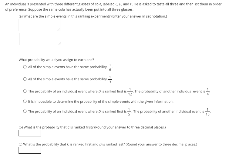 An individual is presented with three different glasses of cola, labeled C, D, and P. He is asked to taste all three and then list them in order
of preference. Suppose the same cola has actually been put into all three glasses.
(a) What are the simple events in this ranking experiment? (Enter your answer in set notation.)
What probability would you assign to each one?
O All of the simple events have the same probability, -
O All of the simple events have the same probability,-
O The probability of an individual event where D is ranked first is -
. The probability of another individual event is-
O It is impossible to determine the probability of the simple events with the given information.
1
O The probability of an individual event where D is ranked first is The probability of another individual event is-
15
(b) What is the probability that C is ranked first? (Round your answer to three decimal places.)
(C) What is the probability that C is ranked first and D is ranked last? (Round your answer to three decimal places.)
