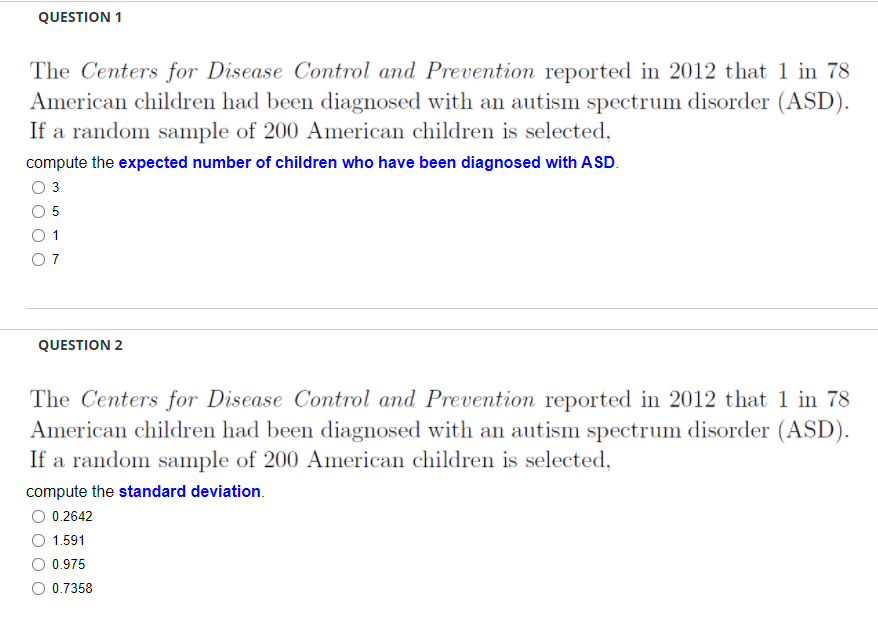 QUESTION 1
The Centers for Disease Control and Prevention reported in 2012 that 1 in 78
American children had been diagnosed with an autism spectrum disorder (ASD).
If a random sample of 200 American children is selected,
compute the expected number of children who have been diagnosed with ASD.
O 3
5
1
O 7
QUESTION 2
The Centers for Disease Control and Prevention reported in 2012 that 1 in 78
American children had been diagnosed with an autism spectrum disorder (ASD).
If a random sample of 200 American children is selected,
compute the standard deviation.
0.2642
1.591
0.975
0.7358
