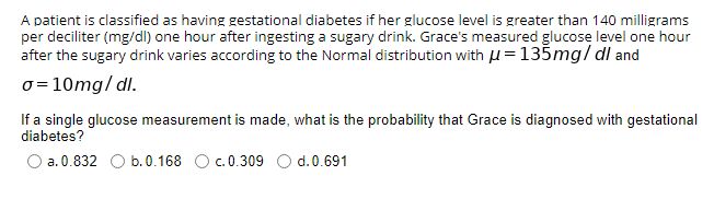 A patient is classified as having gestational diabetes if her glucose level is greater than 140 milligrams
per deciliter (mg/dl) one hour after ingesting a sugary drink. Grace's measured glucose level one hour
after the sugary drink varies according to the Normal distribution with H = 135mg/ dl and
o = 10mg/ dl.
If a single glucose measurement is made, what is the probability that Grace is diagnosed with gestational
diabetes?
O a. 0.832 O b.0.168 Oc.0.309 O d.0.691
