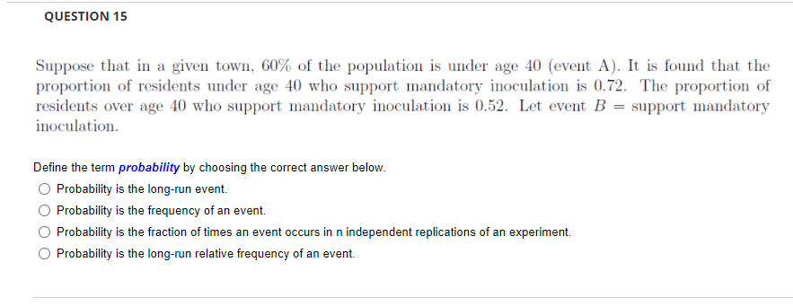 QUESTION 15
Suppose that in a given town, 60% of the population is under age 40 (event A). It is found that the
proportion of residents under age 40 who support mandatory inoculation is 0.72. The proportion of
residents over age 40 who support mandatory inoculation is 0.52. Let event B = support mandatory
inoculation.
Define the term probability by choosing the correct answer below.
Probability is the long-run event.
Probability is the frequency of an event.
Probability is the fraction of times an event occurs in n independent replications of an experiment.
Probability is the long-run relative frequency of an event.
