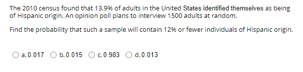 The 2010 census found that 13.9% of adults in the United States identified themselves as being
of Hispanic origin. An opinion poll plans to interview 1500 adults at random.
Find the probability that such a sample will contain 12% or fewer individuals of Hispanic origin.
a. 0.017 O b.0.015 Oc.0.983 O d.0.013

