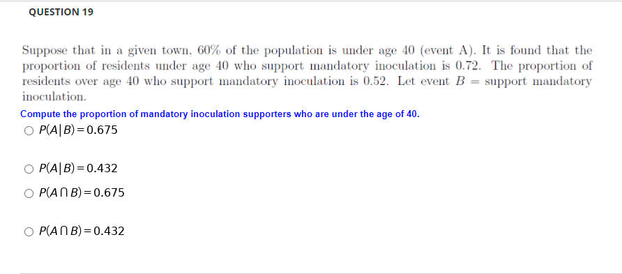 QUESTION 19
Suppose that in a given town, 60% of the population is under age 40 (event A). It is found that the
proportion of residents under age 40 who support mandatory inoculation is 0.72. The proportion of
residents over age 40 who support mandatory inoculation is 0.52. Let event B = support mandatory
inoculation.
Compute the proportion of mandatory inoculation supporters who are under the age of 40.
O P(A|B) = 0.675
O P(A|B)= 0.432
O P(ANB) = 0.675
O P(ANB)= 0.432
