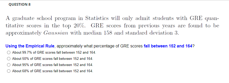 QUESTION 8
A graduate school program in Statistics will only admit students with GRE quan-
titative scores in the top 20%. GRE scores from previous years are found to be
approximately Gaussian with median 158 and standard deviation 3.
Using the Empirical Rule, approximately what percentage of GRE scores fall between 152 and 164?
About 99.7% of GRE scores fall between 152 and 164.
About 50% of GRE scores fall between 152 and 164.
About 95% of GRE scores fall between 152 and 164.
O About 68% of GRE scores fall between 152 and 164.
