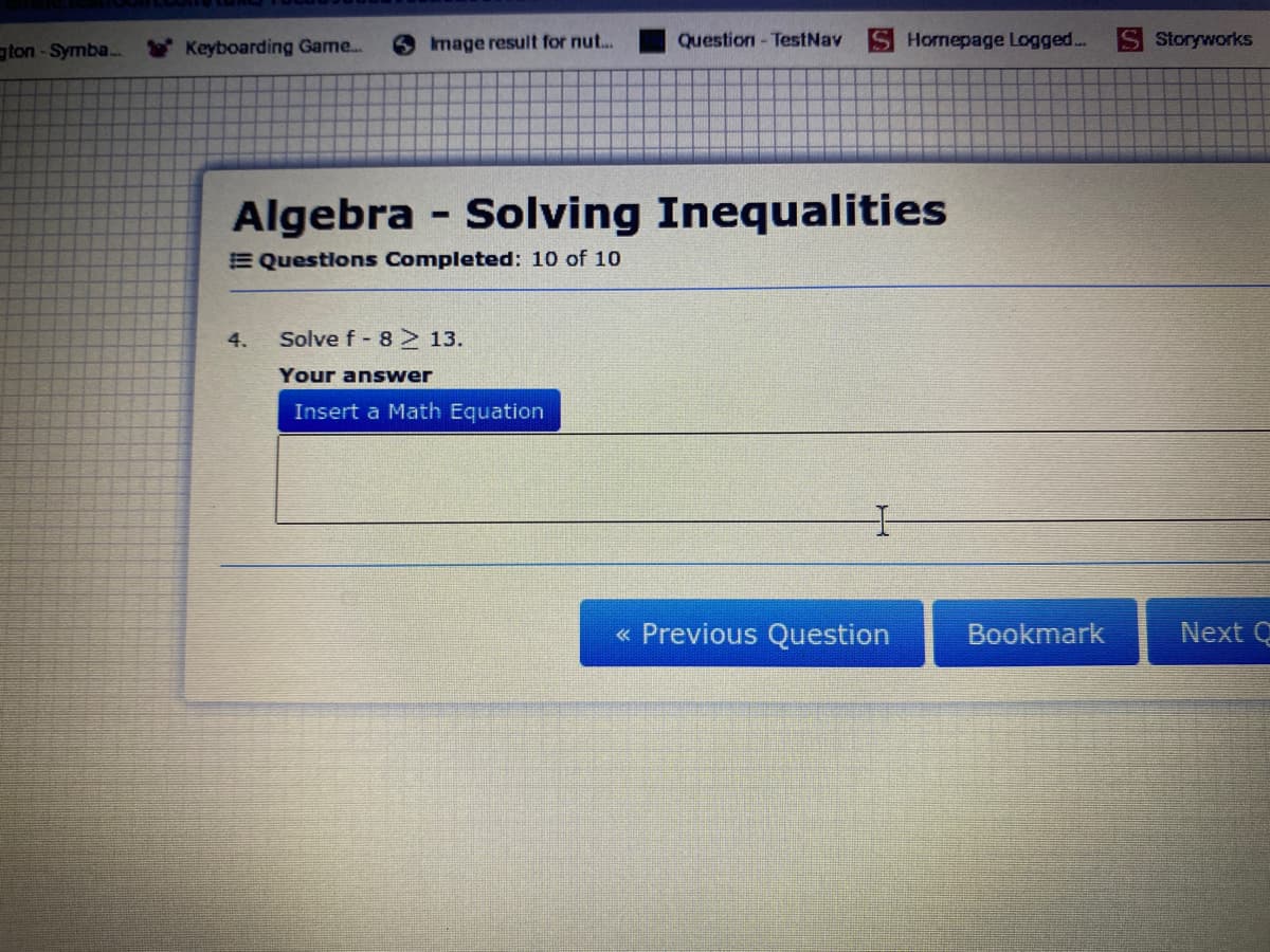 gton-Symba.
Keyboarding Game...
6 mage result for nut..
Question - TestNav
Homepage Logged...
Storyworks
Algebra - Solving Inequalities
E Questions Completed: 10 of 10
4.
Solve f- 8 13.
Your answer
Insert a Math Equation
« Previous Question
Bookmark
Next Q
