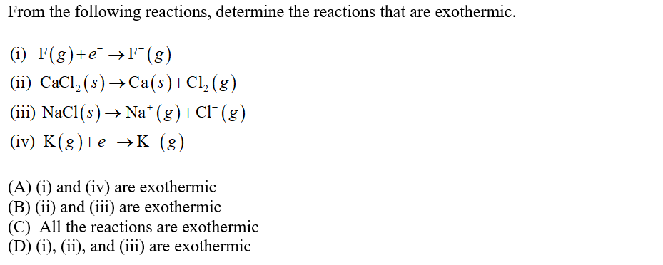 From the following reactions, determine the reactions that are exothermic.
(i) F(g)+e¯ →F¯ (8)
(ii) CaCl, (s) → Ca(s)+Cl, (g)
(iii) NaCl(s) → Na* (8)+CI"(g)
(iv) K(g)+e →K (g)
(A) (i) and (iv) are exothermic
(B) (ii) and (iii) are exothermic
(C) All the reactions are exothermic
(D) (i), (ii), and (iii) are exothermic
