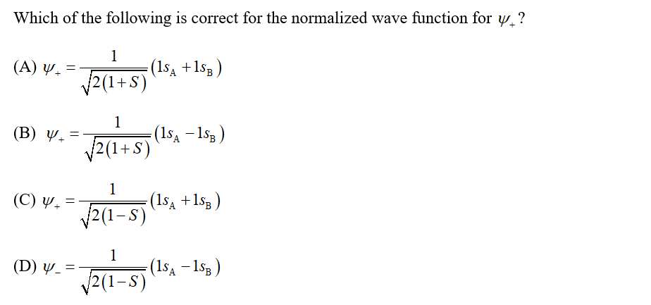 Which of the following is correct for the normalized wave function for w. ?
(A) y. =
1
(1sa +1s3)
2(1+S)
1
(B) 4-
(1sa – 153)
V2(1+S)
1
(1sa + 1sg )
2(1-S)
(C) y. =
1
(15a - 1sg)
V2(1-S)
(D) y_ =
|
