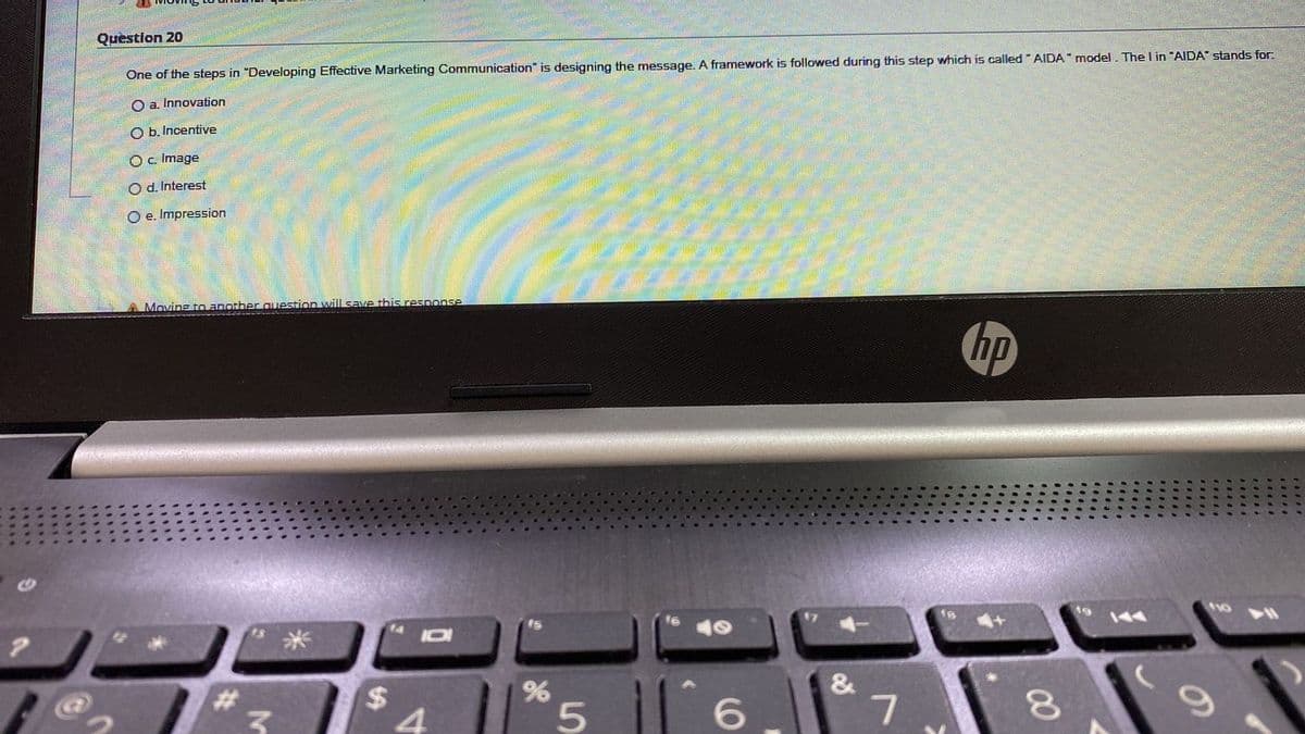 Quèstion 20
One of the steps in "Developing Effective Marketing Communication" is designing the message. A framework is followed during this step which is called " AIDA" model. The I in "AIDA" stands for:
O a. Innovation
O b. Incentive
O. Image
Od. Interest
O e. Impression
Moving to another question will sSave this resnonse
hp
米
#3
%24
&
5|6
00
%23
