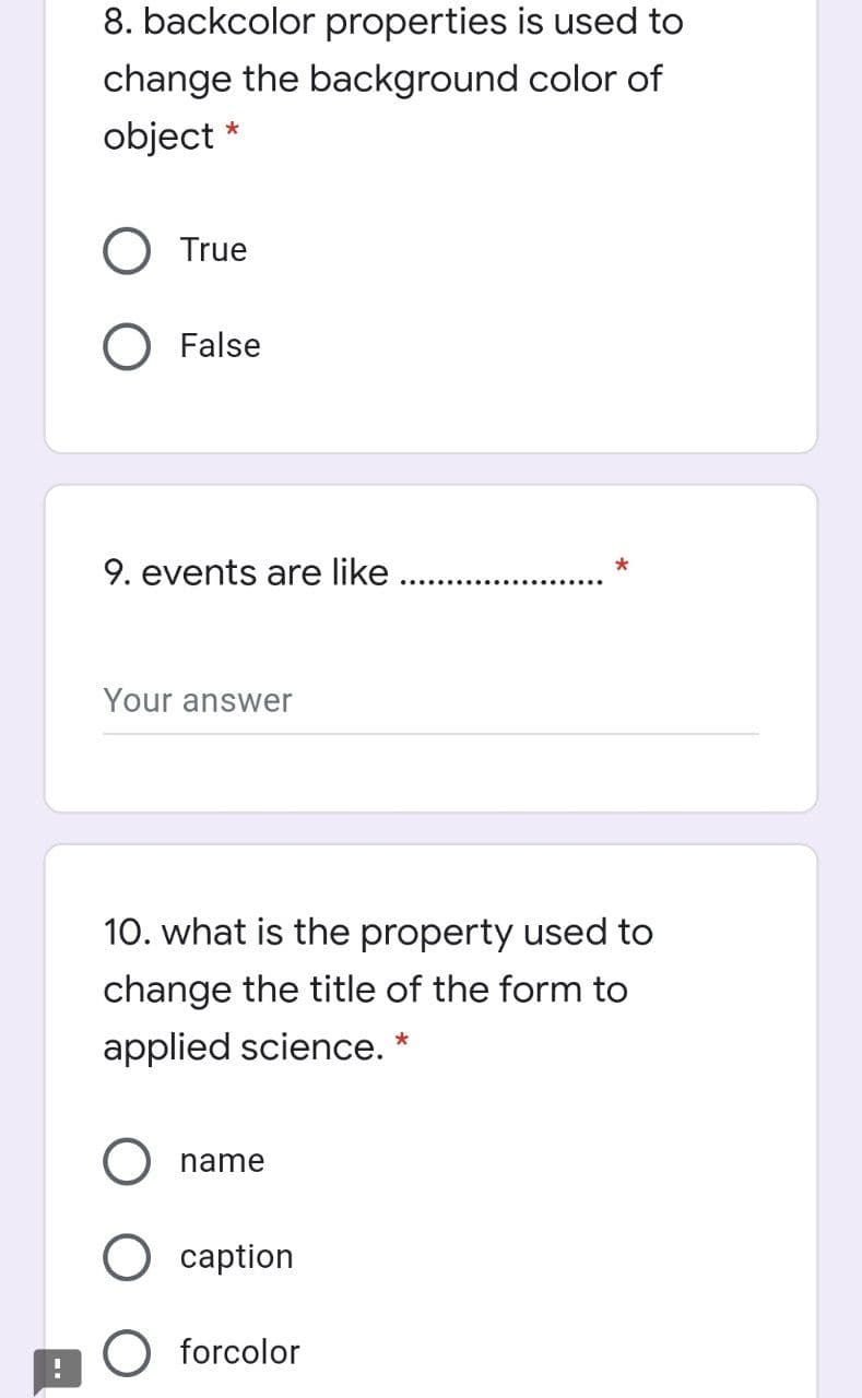 8. backcolor properties is used to
change the background color of
object *
O True
O False
9. events are like
*
.......
Your answer
10. what is the property used to
change the title of the form to
applied science. *
name
O caption
O forcolor
