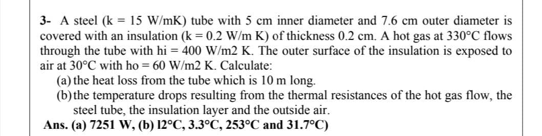 3- A steel (k = 15 W/mK) tube with 5 cm inner diameter and 7.6 cm outer diameter is
covered with an insulation (k = 0.2 W/m K) of thickness 0.2 cm. A hot gas at 330°C flows
through the tube with hi = 400 W/m2 K. The outer surface of the insulation is exposed to
air at 30°C with ho = 60 W/m2 K. Calculate:
(a) the heat loss from the tube which is 10 m long.
(b) the temperature drops resulting from the thermal resistances of the hot gas flow, the
steel tube, the insulation layer and the outside air.
Ans. (a) 7251 W, (b) 12°C, 3.3°C, 253°C and 31.7°C)
