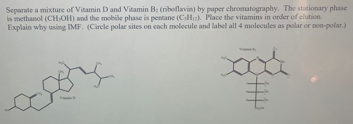 Separate a mixture of Vitamin D and Vitamin B2 (riboflavin) by paper chromatography. The stationary phase
is methanol (CH;OH) and the mobile phase is pentane (C;H12). Place the vitamins in order of elution.
Explain why using IMF. (Circle polar sites on each molecule and label all 4 molecules as polar or non-polar.)
Vitamin B2
ö:
డ
H3C
NH
H;C
CH3
CH3
CH3
H3C
He
H3C
HO
..
He
CH2
Vitamin D
He
CH2OH
HO
