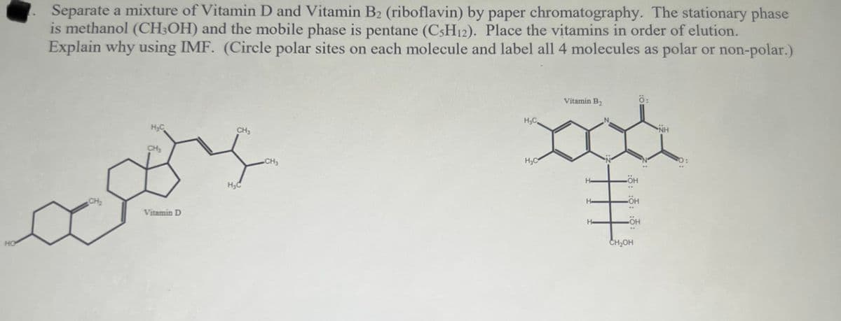 Separate a mixture of Vitamin D and Vitamin B2 (riboflavin) by paper chromatography. The stationary phase
is methanol (CH;OH) and the mobile phase is pentane (C3H12). Place the vitamins in order of elution.
Explain why using IMF. (Circle polar sites on each molecule and label all 4 molecules as polar or non-polar.)
Vitamin B2
H,C.
H;C
CH3
NH
CH,
CH3
H,C
H-
H3C
HO-
CH2
He
Vitamin D
He
HO
CH2OH
:애: :애: :애:
