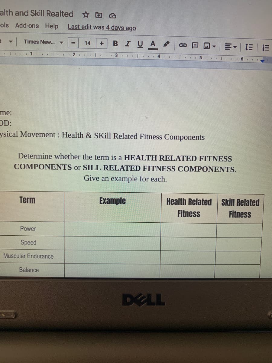 alth and Skill Realted
ols Add-ons Help
Last edit was 4 days ago
Times New..
BIUA
14
三|三
3
me:
D:
ysical Movement : Health & SKill Related Fitness Components
Determine whether the term is a HEALTH RELATED FITNESS
COMPONENTS or SILL RELATED FITNESS COMPONENTS.
Give an example for each.
Term
Example
Health Related Skill Related
Fitness
Fitness
Power
Speed
Muscular Endurance
Balance
DELL
li
