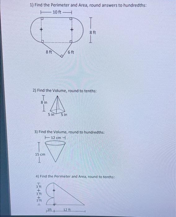 1) Find the Perimeter and Area, round answers to hundredths:
E10 ftH
8 ft
8 ft
6 ft
2) Find the Volume, round to tenths:
8 in
5 in
5 in
3) Find the Volume, round to hundredths:
12 cm -
15 cm
4) Find the Perimeter and Area, round to tenths:
3 ft
3'ft
12 ft
