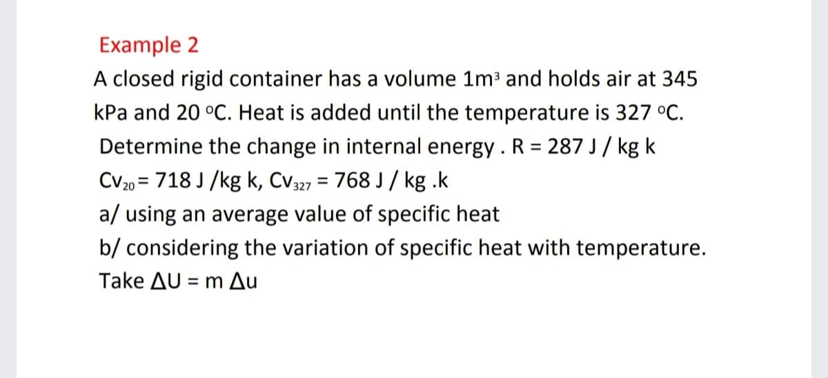 Example 2
A closed rigid container has a volume 1m and holds air at 345
kPa and 20 °C. Heat is added until the temperature is 327 °C.
Determine the change in internal energy . R = 287 J / kg k
Cv20 = 718 J /kg k, Cv327 = 768 J / kg .k
%3D
%3D
a/ using an average value of specific heat
b/ considering the variation of specific heat with temperature.
Take AU = m Au
