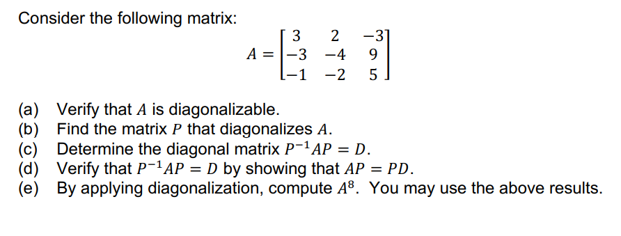 Consider the following matrix:
-3
A =
-3 -4
9.
1
-2
(a) Verify that A is diagonalizable.
(b) Find the matrix P that diagonalizes A.
(c) Determine the diagonal matrix P-1AP = D.
(d) Verify that P-1AP = D by showing that AP = PD.
(e) By applying diagonalization, compute A8. You may use the above results.
%3D
