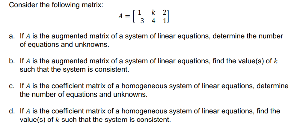 Consider the following matrix:
A = [
k 21
1!
4
a. If A is the augmented matrix of a system of linear equations, determine the number
of equations and unknowns.
b. If A is the augmented matrix of a system of linear equations, find the value(s) of k
such that the system is consistent.
c. If A is the coefficient matrix of a homogeneous system of linear equations, determine
the number of equations and unknowns.
d. If A is the coefficient matrix of a homogeneous system of linear equations, find the
value(s) of k such that the system is consistent.
