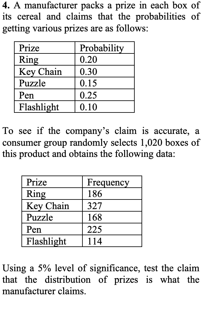 4. A manufacturer packs a prize in each box of
its cereal and claims that the probabilities of
getting various prizes are as follows:
Probability
0.20
Prize
Ring
Key Chain
Puzzle
0.30
0.15
Pen
0.25
Flashlight
0.10
To see if the company's claim is accurate, a
consumer group randomly selects 1,020 boxes of
this product and obtains the following data:
Prize
Frequency
186
Ring
Key Chain
Puzzle
327
168
Pen
225
Flashlight
114
Using a 5% level of significance, test the claim
that the distribution of prizes is what the
manufacturer claims.
