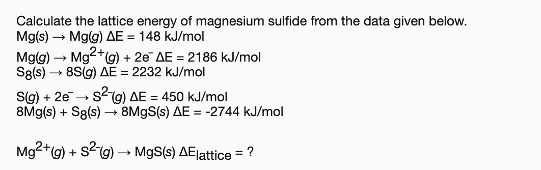 Calculate the lattice energy of magnesium sulfide from the data given below.
Mg(s)
Mg(g) AE
148 kJ/mol
Mg2g)
8S(g) AE 2232 kJ/mol
2e AE 2186 kJ/mol
Mg(g)
S8(s)
Sig) 2eSg) AE= 450 kJ/mol
8Mg(s)S8(s) -» 8M9S(s) AE = -2744 kJ/mol
Mg2+(g) S2g)
MgS(s) AElattice = ?
