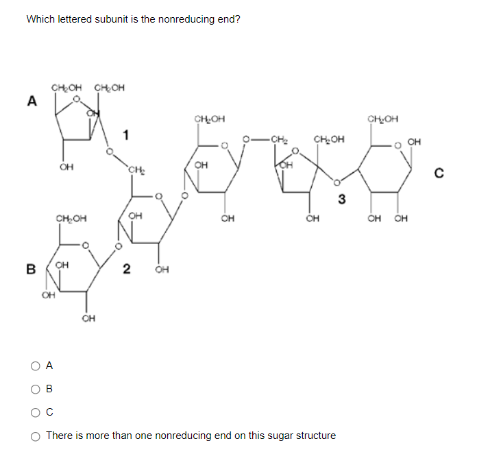 Which lettered subunit is the nonreducing end?
CHOH CHOH
A
CHOH
CHOH
-CH2
CHOH
CH
OH
`CH
он
3
CHOH
он
CH
CH
ÓH ÓH
B
2
OH
OH
CH
А
B
O There is more than one nonreducing end on this sugar structure
