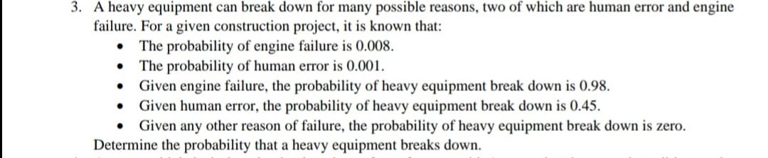 3. A heavy equipment can break down for many possible reasons, two of which are human error and engine
failure. For a given construction project, it is known that:
The probability of engine failure is 0.008.
The probability of human error is 0.001.
Given engine failure, the probability of heavy equipment break down is 0.98.
Given human error, the probability of heavy equipment break down is 0.45.
Given any other reason of failure, the probability of heavy equipment break down is zero.
Determine the probability that a heavy equipment breaks down.
