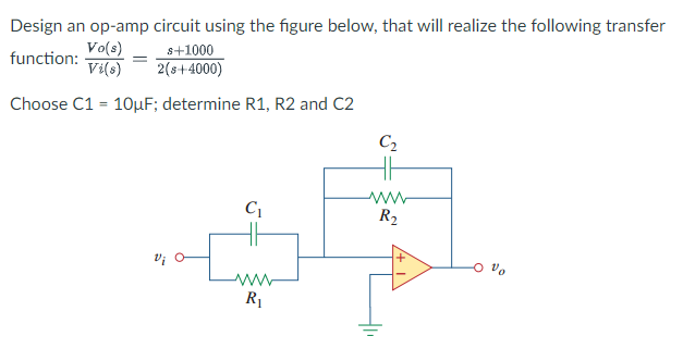 Design an op-amp circuit using the figure below, that will realize the following transfer
s+1000
function:
Vo(s)
Vi(s) 2(s+-4000)
=
Choose C1 = 10µF; determine R1, R2 and C2
C₂
HH
C₁
ww
R₂
www
R₁
S