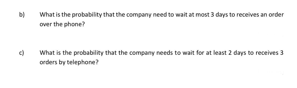 b)
What is the probability that the company need to wait at most 3 days to receives an order
over the phone?
c)
What is the probability that the company needs to wait for at least 2 days to receives 3
orders by telephone?
