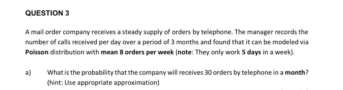 QUESTION 3
A mail order company receives a steady supply of orders by telephone. The manager records the
number of calls received per day over a period of 3 months and found that it can be modeled via
Poisson distribution with mean 8 orders per week (note: They only work 5 days in a week).
a)
What is the probability that the company will receives 30 orders by telephone in a month?
(hint: Use appropriate approximation)
