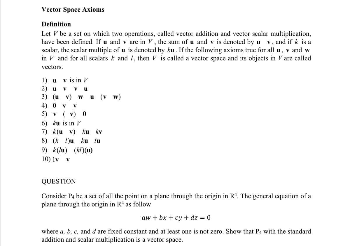 Vector Space Axioms
Definition
Let V be a set on which two operations, called vector addition and vector scalar multiplication,
have been defined. If u and v are in V , the sum of u and v is denoted by u
scalar, the scalar multiple of u is denoted by ku . If the following axioms true for all u, v and w
in V and for all scalars k and 1, then V is called a vector space and its objects in V are called
v, and if k is a
vectors.
v is in V
1) u
2) u
3) (и v)
V
V
w u (v w)
4) 0
5) v ( v) 0
6) ku is in V
7) k(u
8) (k l)u
9) k(lu) (kl)(u)
10) lv
V
V
v) ku kv
ku lu
V
QUESTION
Consider P4 be a set of all the point on a plane through the origin in R. The general equation of a
plane through the origin in R4 as follow
aw + bx + су + dz 3D
where a, b, c, and d are fixed constant and at least one is not zero. Show that P4 with the standard
addition and scalar multiplication is a vector space.
