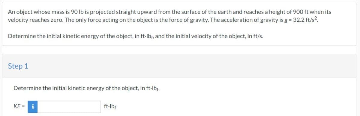 An object whose mass is 90 lb is projected straight upward from the surface of the earth and reaches a height of 900 ft when its
velocity reaches zero. The only force acting on the object is the force of gravity. The acceleration of gravity is g = 32.2 ft/s².
Determine the initial kinetic energy of the object, in ft-lbf, and the initial velocity of the object, in ft/s.
Step 1
Determine the initial kinetic energy of the object, in ft-lb₁.
KE= i
ft-lbf