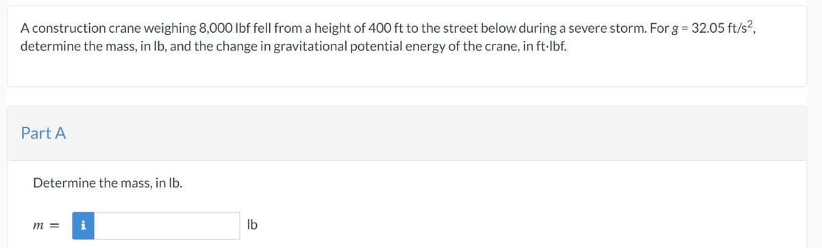 A construction crane weighing 8,000 lbf fell from a height of 400 ft to the street below during a severe storm. For g = 32.05 ft/s²,
determine the mass, in lb, and the change in gravitational potential energy of the crane, in ft·lbf.
Part A
Determine the mass, in lb.
m =
i
lb