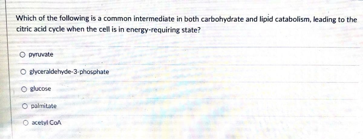 Which of the following is a common intermediate in both carbohydrate and lipid catabolism, leading to the
citric acid cycle when the cell is in energy-requiring state?
O pyruvate
O glyceraldehyde-3-phosphate
glucose
O palmitate
acetyl CoA