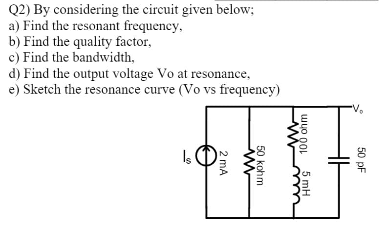 Q2) By considering the circuit given below;
a) Find the resonant frequency,
b) Find the quality factor,
c) Find the bandwidth,
d) Find the output voltage Vo at resonance,
e) Sketch the resonance curve (Vo vs frequency)
Vo
Is
50 pF
5 mH
100 ohm
50 kohm
2 mA

