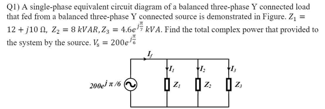 Q1) A single-phase equivalent circuit diagram of a balanced three-phase Y connected load
that fed from a balanced three-phase Y connected source is demonstrated in Figure. Z, :
12 + j10 N, Z2 = 8 KVAR,Z3 = 4.6e'7 kVA. Find the total complex power that provided to
%3|
the system by the source. Vs
200e
200ej T /6
| z:
Z;

