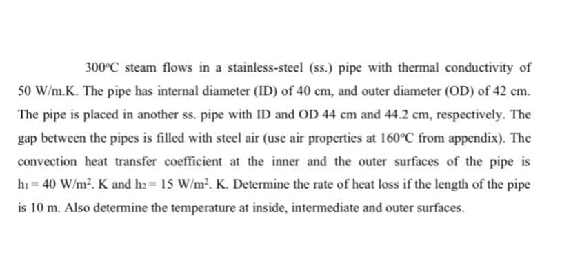 300°C steam flows in a stainless-steel (ss.) pipe with thermal conductivity of
50 W/m.K. The pipe has internal diameter (ID) of 40 cm, and outer diameter (OD) of 42 cm.
The pipe is placed in another ss. pipe with ID and OD 44 cm and 44.2 cm, respectively. The
gap between the pipes is filled with steel air (use air properties at 160°C from appendix). The
convection heat transfer coefficient at the inner and the outer surfaces of the pipe is
hi = 40 W/m2. K and h2= 15 W/m?. K. Determine the rate of heat loss if the length of the pipe
%3!
is 10 m. Also determine the temperature at inside, intermediate and outer surfaces.
