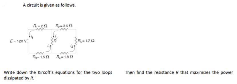 A circuit is given as follows.
R= 20
R2=3.6 2
Eww
Rs=1.22
E= 120 V
ww-
R3=1.5 Q R= 1.8 2
Write down the Kircoff's equations for the two loops
dissipated by R.
Then find the resistance R that maximizes the power
