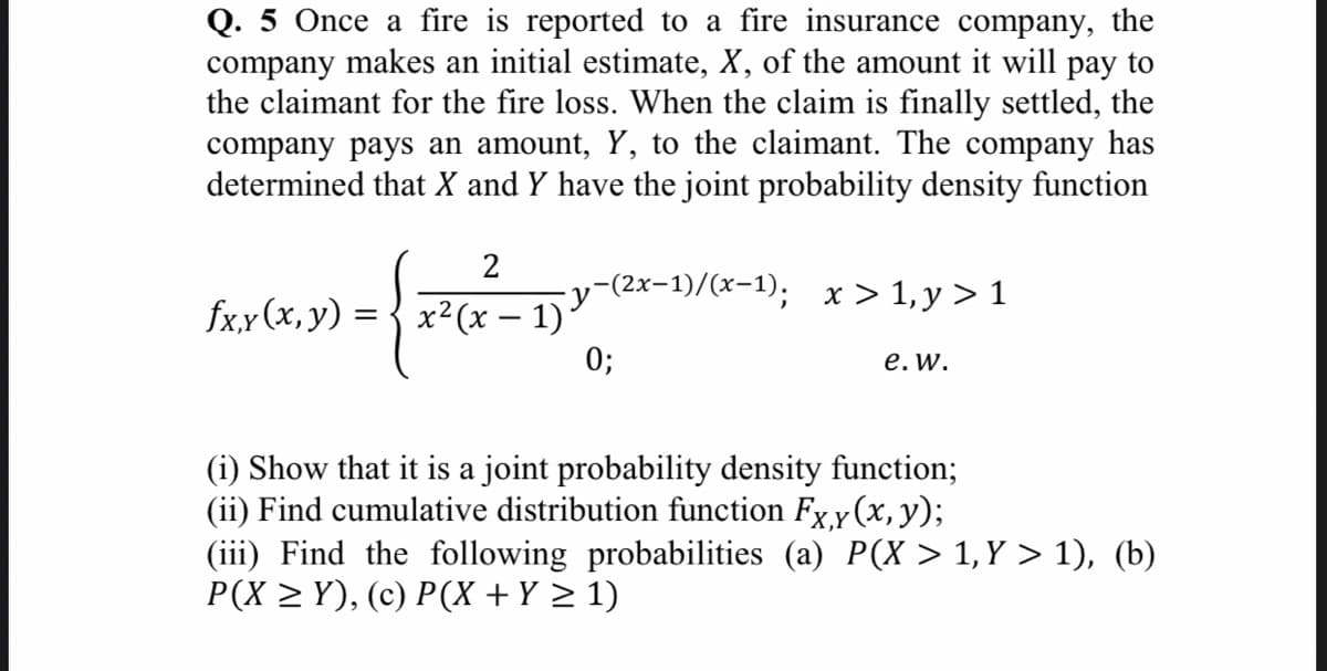 Q. 5 Once a fire is reported to a fire insurance company, the
company makes an initial estimate, X, of the amount it will pay to
the claimant for the fire loss. When the claim is finally settled, the
company pays an amount, Y, to the claimant. The company has
determined that X and Y have the joint probability density function
2
-(2x-1)/(x-1); x > 1, y > 1
fx,x (x,y) =
x²(x – 1)'
0;
е. w.
(i) Show that it is a joint probability density function;
(ii) Find cumulative distribution function Fx,y(x, y)
(iii) Find the following probabilities (a) P(X > 1, Y > 1), (b)
P(X > Y), (c) P(X + Y > 1)
