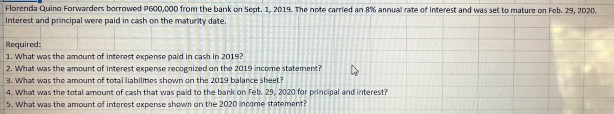 Florenda Quino Forwarders borrowed P600,000 from the bank on Sept. 1, 2019. The note carried an 8% annual rate of interest and was set to mature on Feb. 29, 2020.
Interest and principal were paid in cash on the maturity date.
Required:
1. What was the amount of interest expense paid in cash in 2019?
2. What was the amount of interest expense recognized on the 2019 income statement?
3. What was the amount of total liabilities shown on the 2019 balance sheet?
4. What was the total amount of cash that was paid to the bank on Feb. 29, 2020 for principal and interest?
5. What was the amount of interest expense shown on the 2020 income statement?
