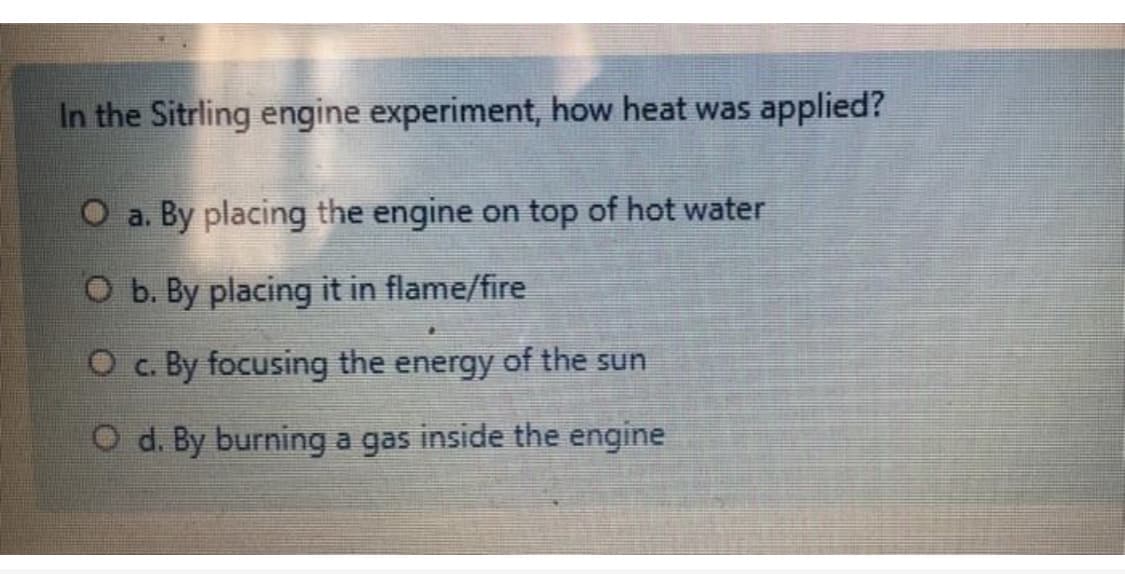 In the Sitrling engine experiment, how heat was applied?
O a. By placing the engine on top of hot water
O b. By placing it in flame/fire
O c. By focusing the energy of the sun
O d. By burning a gas inside the engine

