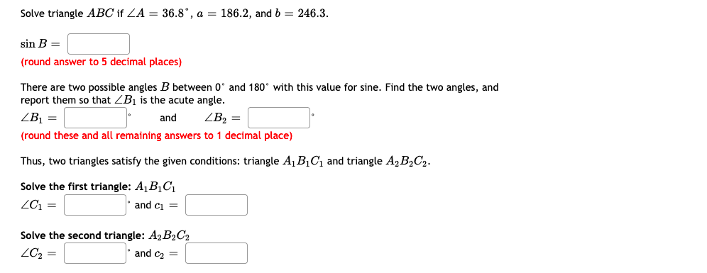 Solve triangle ABC if ZA = 36.8°, a = 186.2, and b = 246.3.
sin B =
(round answer to 5 decimal places)
There are two possible angles B between 0° and 180° with this value for sine. Find the two angles, and
report them so that ZB1 is the acute angle.
ZB =
and
ZB2 =
(round these and all remaining answers to 1 decimal place)
Thus, two triangles satisfy the given conditions: triangle A1B1C1 and triangle A, B2C2.
Solve the first triangle: A1B1C1
ZC1 =
and ci =
Solve the second triangle: A2 B2C2
ZC2 =
and c2 =
