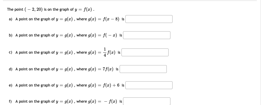 The point (- 2, 20) is on the graph of y = f(x).
a) A point on the graph of y = g(x) , where g(x) = f(x – 8) is
b) A point on the graph of y = g(x) , where g(x) = f( – x) is
c) A point on the graph of y = g(x), where g(x)
d) A point on the graph of y = g(x) , where g(x) = 7f(x) is
e) A point on the graph of y = g(x), where g(x) = f(x) + 6 is
f) A point on the graph of y = g(x) , where g(x) = - f(x) is
