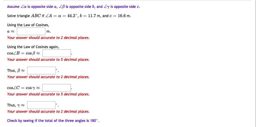 Assume Za is opposite side a, ZB is opposite side b, and Zy is opposite side c.
Solve triangle ABC if ZA = a = 44.2°, b = 11.7 m, and c = 16.6 m.
Using the Law of Cosines,
m.
Your answer should accurate to 2 decimal places.
Using the Law of Cosines again,
cosZB = cos 8 =
Your answer should accurate to 5 decimal places.
Thus, B =
Your answer should accurate to 2 decimal places.
COSZC = cos y =
Your answer should accurate to 5 decimal places.
Thus, y =
Your answer should accurate to 2 decimal places.
Check by seeing if the total of the three angles is 180°.
