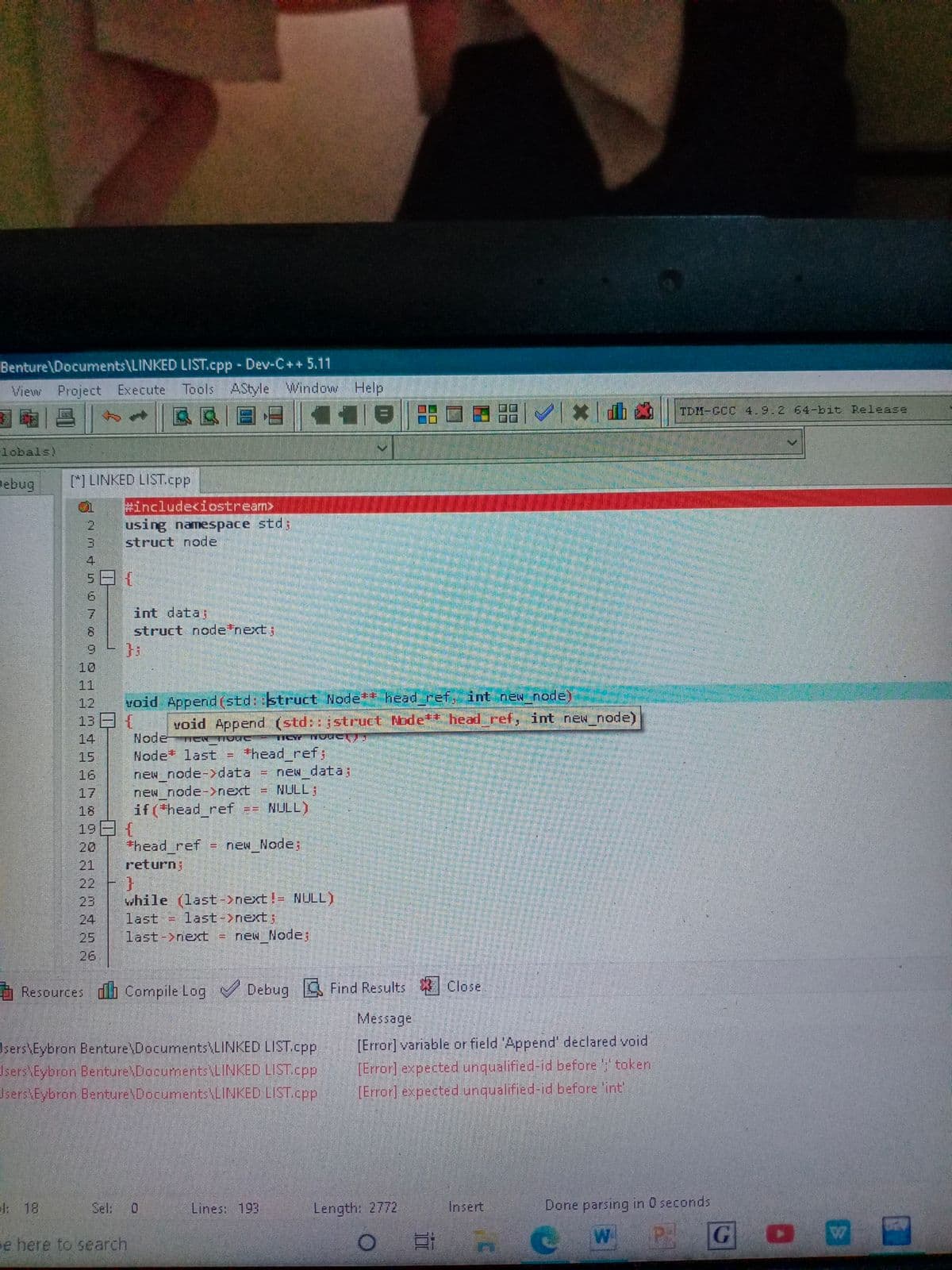 Benture\Documents\LINKED LIST.cpp Dev-C++5.11
View Project Execute Tools AStyle Window
Help
TDM-GCC 4.9.2 64-bit Release
lobals)
Debug
[] LINKED LIST.cpp
#include<iostream>
using namespace std;
struct node
9.
int data;
struct nodetnext;
9.
10
11
12
Yoid Append(std::struct Node*t head_ref, int new node)
13 {
void Append (std::jstruct Node** head ref, int new_node)
Node
Node last = +head ref;
new node-data
new node->next
if (head_ref == NULL)
14
15
= new data;
NULL;
16
%3D
17
18
19日{
20
*head ref
new Node;
21
return;
22
while (last->next!= NULL)
last = last->next;
last->next
23
24
25
new Node;
%D
26
Resources db Compile Log Debug Find Results
Message
Users\Eybron Benture\Documents\LINKED LIST.cpp
sers Eybron Benture Documents LINKED LIST.cpp
Jsers Eybron Benture Documents\LINKED LIST.cpp
[Error] variable or field 'Append' declared void
(Error] expected unqualified-id before y token
[Error] expected unqualified-id before lint'
1: 18
Sel:
Lines: 193
Length: 2772
Insert
Done parsing in 0 seconds
W
GO
e here to search
