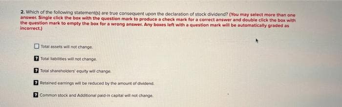 2. Which of the following statement(s) are true consequent upon the declaration of stock dividend? (You may select more than one
answer. Single click the box with the question mark to produce a check mark for a correct answer and double click the box with
the question mark to empty the box for a wrong answer. Any boxes left with a question mark will be automatically graded as
incorrect.)
Total assets will not change.
? Total liabilities will not change.
7 Total shareholders' equity will change.
7 Retained earnings will be reduced by the amount of dividend.
? Common stock and Additional paid-in capital will not change.