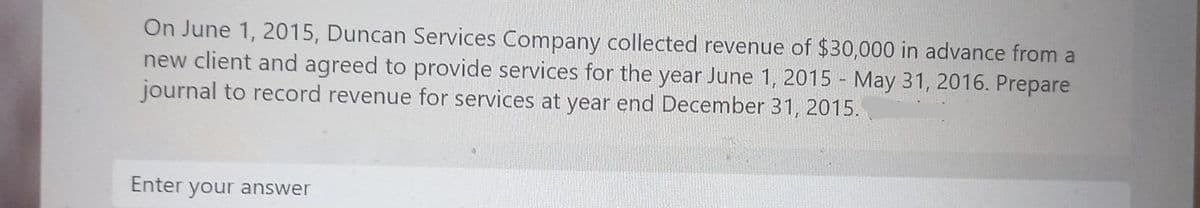 On June 1, 2015, Duncan Services Company collected revenue of $30,000 in advance from a
new client and agreed to provide services for the year June 1, 2015 - May 31, 2016. Prepare
journal to record revenue for services at year end December 31, 2015.
Enter your answer