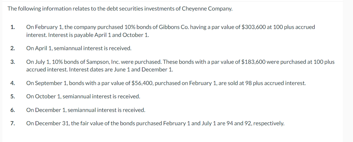 The following information relates to the debt securities investments of Cheyenne Company.
1.
2.
3.
4.
5.
6.
7.
On February 1, the company purchased 10% bonds of Gibbons Co. having a par value of $303,600 at 100 plus accrued
interest. Interest is payable April 1 and October 1.
On April 1, semiannual interest is received.
On July 1, 10% bonds of Sampson, Inc. were purchased. These bonds with a par value of $183,600 were purchased at 100 plus
accrued interest. Interest dates are June 1 and December 1.
On September 1, bonds with a par value of $56,400, purchased on February 1, are sold at 98 plus accrued interest.
On October 1, semiannual interest is received.
On December 1, semiannual interest is received.
On December 31, the fair value of the bonds purchased February 1 and July 1 are 94 and 92, respectively.
