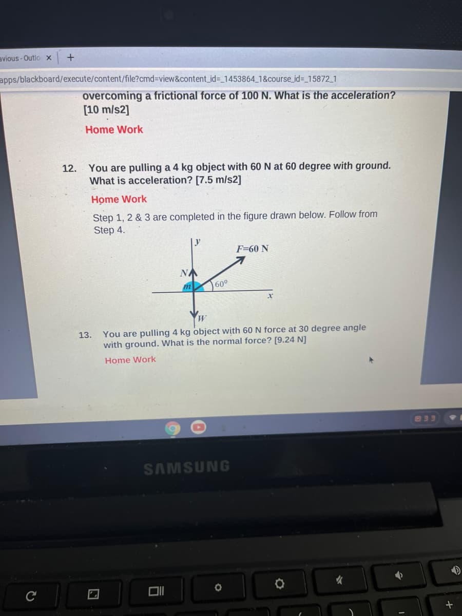 avious - Outlo X
apps/blackboard/execute/content/file?cmd3view&content_id3_1453864_1&course_id=_15872_1
overcoming a frictional force of 100 N. What is the acceleration?
[10 m/s2]
Home Work
12.
You are pulling a 4 kg object with 60 N at 60 degree with ground.
What is acceleration? [7.5 m/s2]
Home Work
Step 1, 2 & 3 are completed in the figure drawn below. Follow from
Step 4.
Ly
F=60 N
NA
m
60°
You are pulling 4 kg object with 60 N force at 30 degree angle
13.
with ground. What is the normal force? [9.24 N]
Home Work
בנם
SAMSUNG
C
