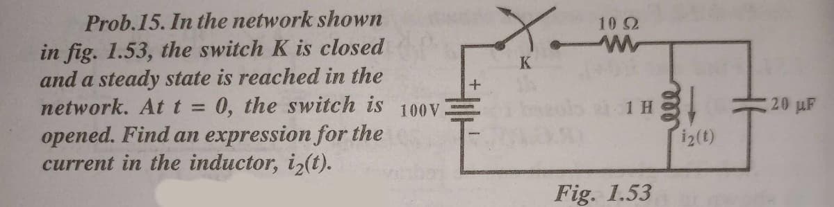 X.
Prob.15. In the network shown
10 2
in fig. 1.53, the switch K is closed
and a steady state is reached in the
network. At t = 0, the switch is
opened. Find an expression for the
current in the inductor, iz(t).
K
ls 1H,
20 uF
100V
i2(t)
Fig. 1.53
