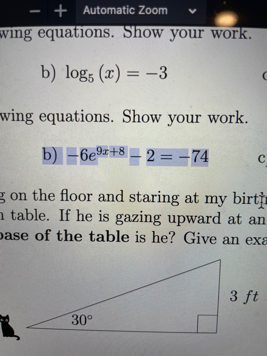 + Automatic Zoom
V
-
wing equations. Show your work.
b) log; (x) = -3
%3D
wing equations. Show your work.
b) -6e9+8 = 2 = -74
C
g on the floor and staring at my birtp
a table. If he is gazing upward at an
pase of the table is he? Give an exa
3 ft
30°
